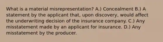 What is a material misrepresentation? A.) Concealment B.) A statement by the applicant that, upon discovery, would affect the underwriting decision of the insurance company. C.) Any misstatement made by an applicant for insurance. D.) Any misstatement by the producer.