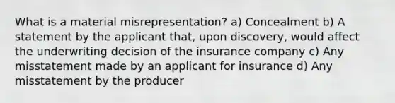 What is a material misrepresentation? a) Concealment b) A statement by the applicant that, upon discovery, would affect the underwriting decision of the insurance company c) Any misstatement made by an applicant for insurance d) Any misstatement by the producer