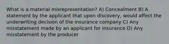 What is a material misrepresentation? A) Concealment B) A statement by the applicant that upon discovery, would affect the underwriting decision of the insurance company C) Any misstatement made by an applicant for insurance D) Any misstatement by the producer