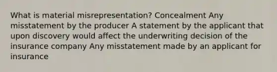 What is material misrepresentation? Concealment Any misstatement by the producer A statement by the applicant that upon discovery would affect the underwriting decision of the insurance company Any misstatement made by an applicant for insurance