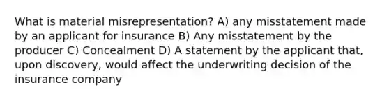 What is material misrepresentation? A) any misstatement made by an applicant for insurance B) Any misstatement by the producer C) Concealment D) A statement by the applicant that, upon discovery, would affect the underwriting decision of the insurance company