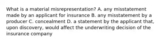 What is a material misrepresentation? A. any misstatement made by an applicant for insurance B. any misstatement by a producer C. concealment D. a statement by the applicant that, upon discovery, would affect the underwriting decision of the insurance company