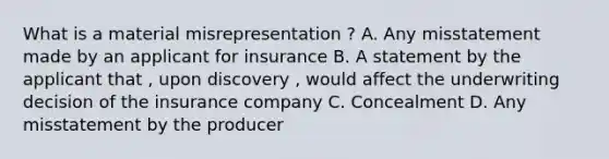 What is a material misrepresentation ? A. Any misstatement made by an applicant for insurance B. A statement by the applicant that , upon discovery , would affect the underwriting decision of the insurance company C. Concealment D. Any misstatement by the producer