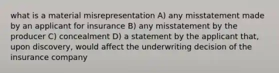 what is a material misrepresentation A) any misstatement made by an applicant for insurance B) any misstatement by the producer C) concealment D) a statement by the applicant that, upon discovery, would affect the underwriting decision of the insurance company