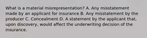 What is a material misrepresentation? A. Any misstatement made by an applicant for insurance B. Any misstatement by the producer C. Concealment D. A statement by the applicant that, upon discovery, would affect the underwriting decision of the insurance.