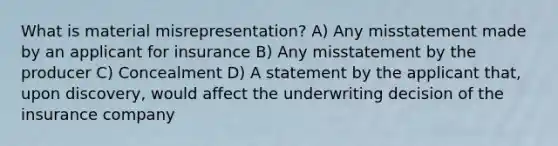 What is material misrepresentation? A) Any misstatement made by an applicant for insurance B) Any misstatement by the producer C) Concealment D) A statement by the applicant that, upon discovery, would affect the underwriting decision of the insurance company