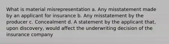 What is material misrepresentation a. Any misstatement made by an applicant for insurance b. Any misstatement by the producer c. Concealment d. A statement by the applicant that, upon discovery, would affect the underwriting decision of the insurance company