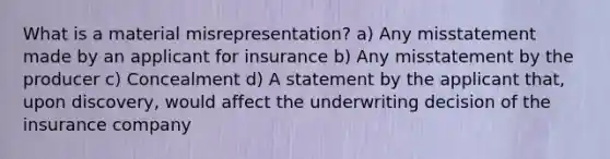 What is a material misrepresentation? a) Any misstatement made by an applicant for insurance b) Any misstatement by the producer c) Concealment d) A statement by the applicant that, upon discovery, would affect the underwriting decision of the insurance company