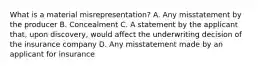 What is a material misrepresentation? A. Any misstatement by the producer B. Concealment C. A statement by the applicant that, upon discovery, would affect the underwriting decision of the insurance company D. Any misstatement made by an applicant for insurance