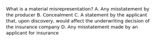 What is a material misrepresentation? A. Any misstatement by the producer B. Concealment C. A statement by the applicant that, upon discovery, would affect the underwriting decision of the insurance company D. Any misstatement made by an applicant for insurance