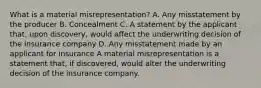 What is a material misrepresentation? A. Any misstatement by the producer B. Concealment C. A statement by the applicant that, upon discovery, would affect the underwriting decision of the insurance company D. Any misstatement made by an applicant for insurance A material misrepresentation is a statement that, if discovered, would alter the underwriting decision of the insurance company.