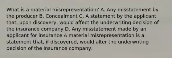 What is a material misrepresentation? A. Any misstatement by the producer B. Concealment C. A statement by the applicant that, upon discovery, would affect the underwriting decision of the insurance company D. Any misstatement made by an applicant for insurance A material misrepresentation is a statement that, if discovered, would alter the underwriting decision of the insurance company.