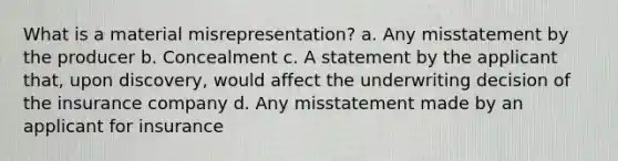 What is a material misrepresentation? a. Any misstatement by the producer b. Concealment c. A statement by the applicant that, upon discovery, would affect the underwriting decision of the insurance company d. Any misstatement made by an applicant for insurance