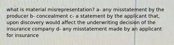 what is material misrepresentation? a- any misstatement by the producer b- concealment c- a statement by the applicant that, upon discovery would affect the underwriting decision of the insurance company d- any misstatement made by an applicant for insurance