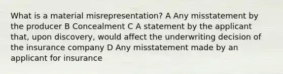 What is a material misrepresentation? A Any misstatement by the producer B Concealment C A statement by the applicant that, upon discovery, would affect the underwriting decision of the insurance company D Any misstatement made by an applicant for insurance