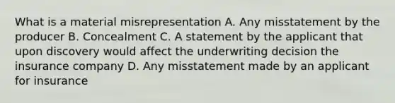 What is a material misrepresentation A. Any misstatement by the producer B. Concealment C. A statement by the applicant that upon discovery would affect the underwriting decision the insurance company D. Any misstatement made by an applicant for insurance