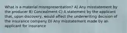 What is a material misrepresentation? A) Any misstatement by the producer B) Concealment C) A statement by the applicant that, upon discovery, would affect the underwriting decision of the insurance company D) Any misstatement made by an applicant for insurance