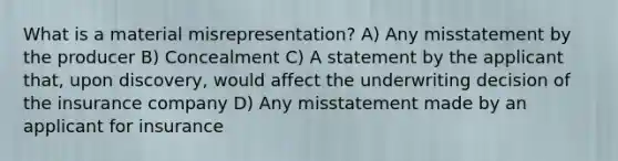 What is a material misrepresentation? A) Any misstatement by the producer B) Concealment C) A statement by the applicant that, upon discovery, would affect the underwriting decision of the insurance company D) Any misstatement made by an applicant for insurance