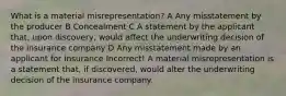 What is a material misrepresentation? A Any misstatement by the producer B Concealment C A statement by the applicant that, upon discovery, would affect the underwriting decision of the insurance company D Any misstatement made by an applicant for insurance Incorrect! A material misrepresentation is a statement that, if discovered, would alter the underwriting decision of the insurance company.