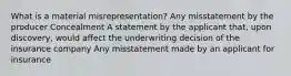 What is a material misrepresentation? Any misstatement by the producer Concealment A statement by the applicant that, upon discovery, would affect the underwriting decision of the insurance company Any misstatement made by an applicant for insurance