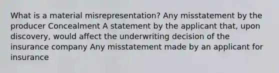 What is a material misrepresentation? Any misstatement by the producer Concealment A statement by the applicant that, upon discovery, would affect the underwriting decision of the insurance company Any misstatement made by an applicant for insurance