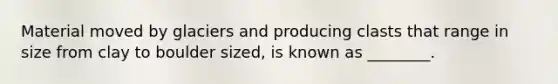 Material moved by glaciers and producing clasts that range in size from clay to boulder sized, is known as ________.