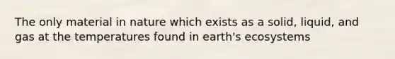 The only material in nature which exists as a solid, liquid, and gas at the temperatures found in earth's ecosystems