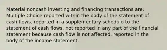 Material noncash investing and financing transactions are: Multiple Choice reported within the body of the statement of cash flows. reported in a supplementary schedule to the statement of cash flows. not reported in any part of the financial statement because cash flow is not affected. reported in the body of the <a href='https://www.questionai.com/knowledge/kCPMsnOwdm-income-statement' class='anchor-knowledge'>income statement</a>.