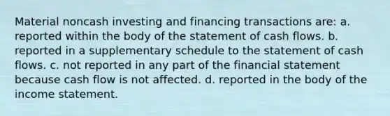 Material noncash investing and financing transactions are: a. reported within the body of the statement of cash flows. b. reported in a supplementary schedule to the statement of cash flows. c. not reported in any part of the financial statement because cash flow is not affected. d. reported in the body of the income statement.