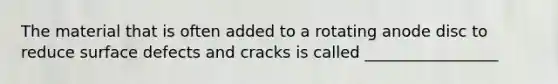 The material that is often added to a rotating anode disc to reduce surface defects and cracks is called _________________