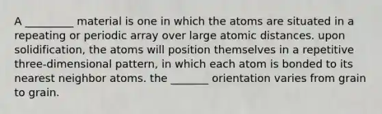 A _________ material is one in which the atoms are situated in a repeating or periodic array over large atomic distances. upon solidification, the atoms will position themselves in a repetitive three-dimensional pattern, in which each atom is bonded to its nearest neighbor atoms. the _______ orientation varies from grain to grain.