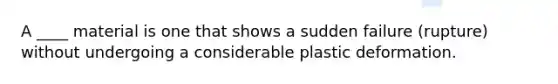 A ____ material is one that shows a sudden failure (rupture) without undergoing a considerable plastic deformation.