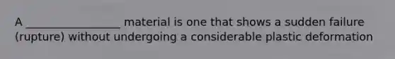 A _________________ material is one that shows a sudden failure (rupture) without undergoing a considerable plastic deformation