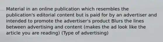 Material in an online publication which resembles the publication's editorial content but is paid for by an advertiser and intended to promote the advertiser's product Blurs the lines between advertising and content (makes the ad look like the article you are reading) (Type of advertising)