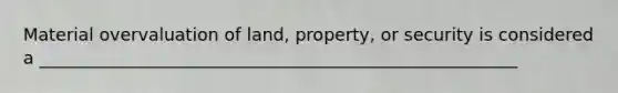 Material overvaluation of land, property, or security is considered a _______________________________________________________