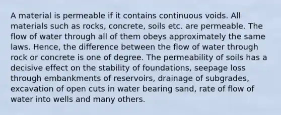 A material is permeable if it contains continuous voids. All materials such as rocks, concrete, soils etc. are permeable. The flow of water through all of them obeys approximately the same laws. Hence, the difference between the flow of water through rock or concrete is one of degree. The permeability of soils has a decisive effect on the stability of foundations, seepage loss through embankments of reservoirs, drainage of subgrades, excavation of open cuts in water bearing sand, rate of flow of water into wells and many others.