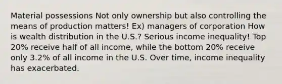 Material possessions Not only ownership but also controlling the means of production matters! Ex) managers of corporation How is wealth distribution in the U.S.? Serious income inequality! Top 20% receive half of all income, while the bottom 20% receive only 3.2% of all income in the U.S. Over time, income inequality has exacerbated.