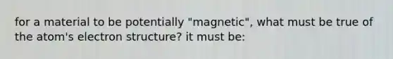 for a material to be potentially "magnetic", what must be true of the atom's electron structure? it must be: