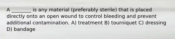 A ________ is any material (preferably sterile) that is placed directly onto an open wound to control bleeding and prevent additional contamination. A) treatment B) tourniquet C) dressing D) bandage