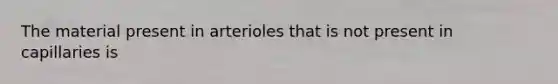 The material present in arterioles that is not present in capillaries is