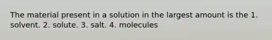 The material present in a solution in the largest amount is the 1. solvent. 2. solute. 3. salt. 4. molecules