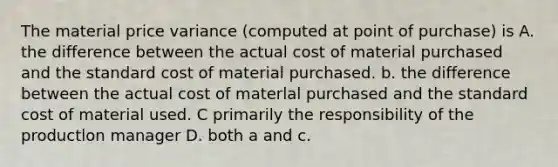 The material price variance (computed at point of purchase) is A. the difference between the actual cost of material purchased and the standard cost of material purchased. b. the difference between the actual cost of materlal purchased and the standard cost of material used. C primarily the responsibility of the productlon manager D. both a and c.