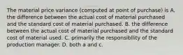 The material price variance (computed at point of purchase) is A. the difference between the actual cost of material purchased and the standard cost of material purchased. B. the difference between the actual cost of material purchased and the standard cost of material used. C. primarily the responsibllity of the production manager. D. both a and c.