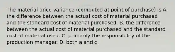 The material price variance (computed at point of purchase) is A. the difference between the actual cost of material purchased and the standard cost of material purchased. B. the difference between the actual cost of material purchased and the standard cost of material used. C. primarily the responsibllity of the production manager. D. both a and c.