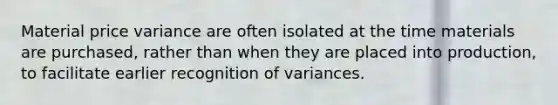 Material price variance are often isolated at the time materials are purchased, rather than when they are placed into production, to facilitate earlier recognition of variances.