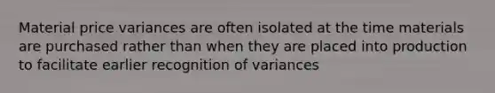 Material price variances are often isolated at the time materials are purchased rather than when they are placed into production to facilitate earlier recognition of variances