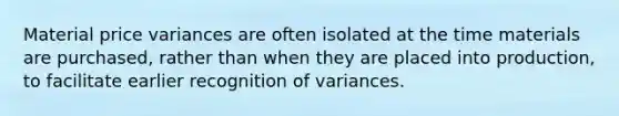 Material price variances are often isolated at the time materials are purchased, rather than when they are placed into production, to facilitate earlier recognition of variances.