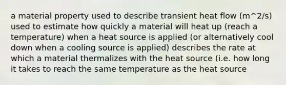 a material property used to describe transient heat flow (m^2/s) used to estimate how quickly a material will heat up (reach a temperature) when a heat source is applied (or alternatively cool down when a cooling source is applied) describes the rate at which a material thermalizes with the heat source (i.e. how long it takes to reach the same temperature as the heat source