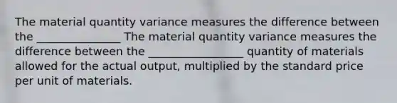 The material quantity variance measures the difference between the _______________ The material quantity variance measures the difference between the _________________ quantity of materials allowed for the actual output, multiplied by the standard price per unit of materials.