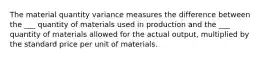 The material quantity variance measures the difference between the ___ quantity of materials used in production and the ___ quantity of materials allowed for the actual output, multiplied by the standard price per unit of materials.